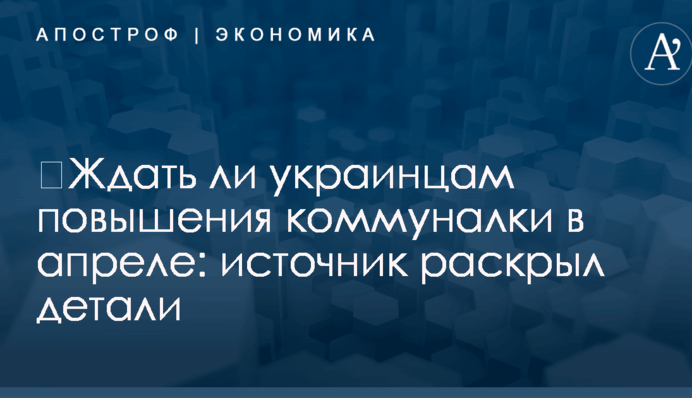 ​Ждать ли украинцам повышения коммуналки в апреле: источник раскрыл детали