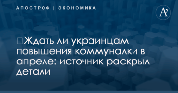 ​Ждать ли украинцам повышения коммуналки в апреле: источник раскрыл детали