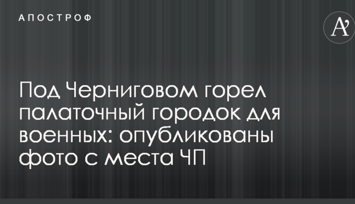Под Черниговом горел палаточный городок для военных: опубликованы фото с места ЧП