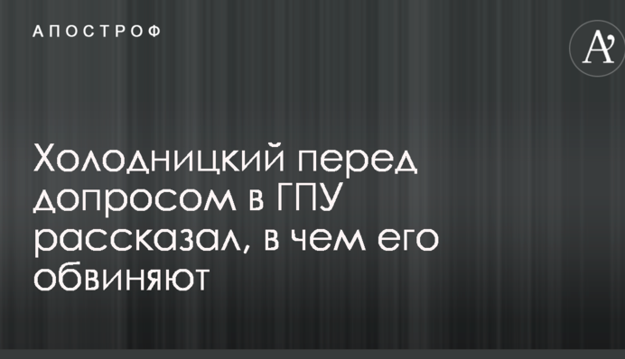 Холодницький перед допитом в ГПУ розповів, у чому його звинувачують