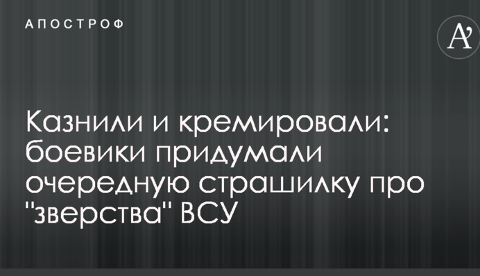Казнили и кремировали: боевики придумали очередную страшилку про 