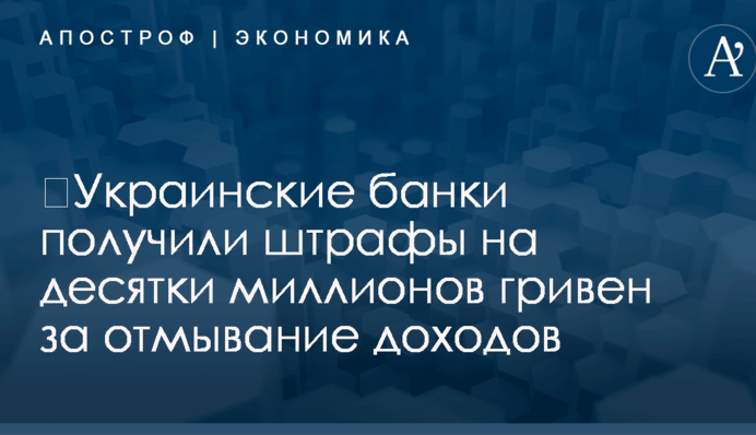​Украинские банки получили штрафы на десятки миллионов гривен за отмывание доходов