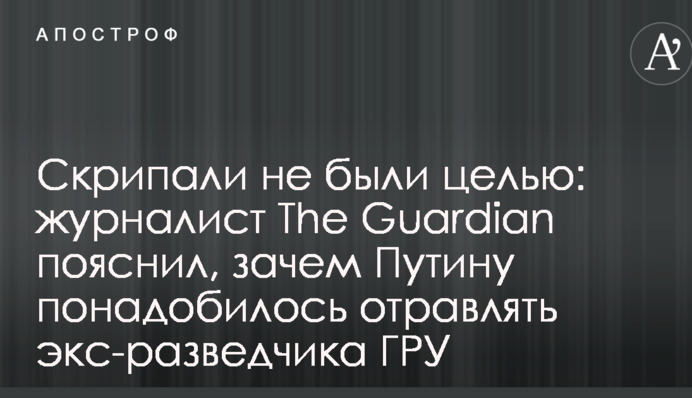 Скрипалі не були метою: журналіст The Guardian пояснив, навіщо Путіну знадобилося отруювати екс-розвідника ГРУ
