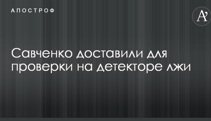 Савченко доставили для перевірки на детекторі брехні