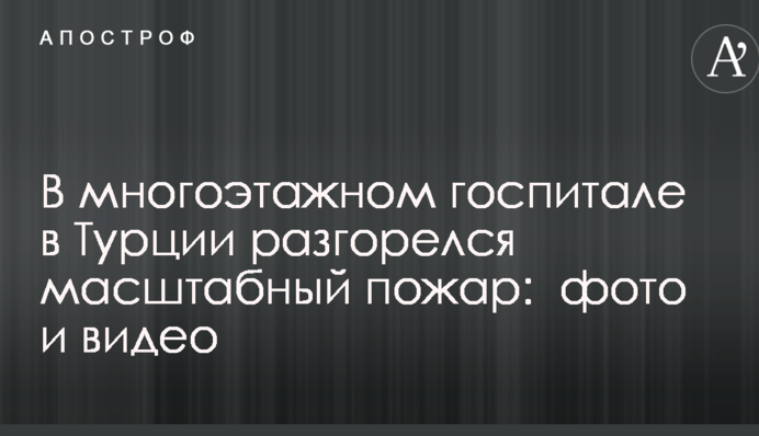 В многоэтажном госпитале в Турции разгорелся масштабный пожар:  фото и видео