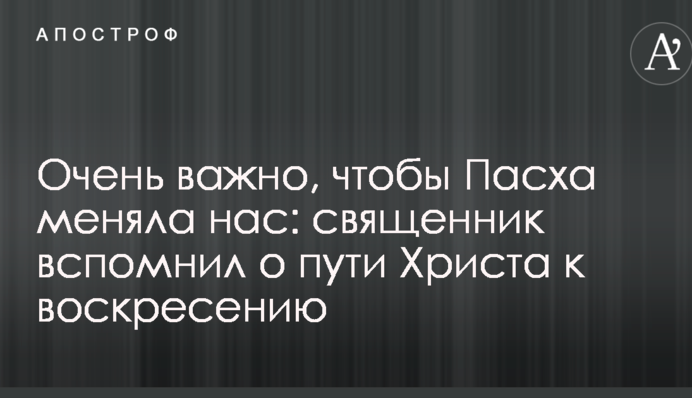 Дуже важливо, щоб Великдень змінював нас: священик згадав про шлях Христа до воскресіння