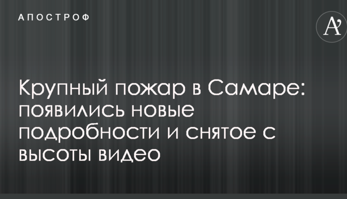 Велика пожежа в Самарі: з'явилися нові подробиці і зняте з висоти відео