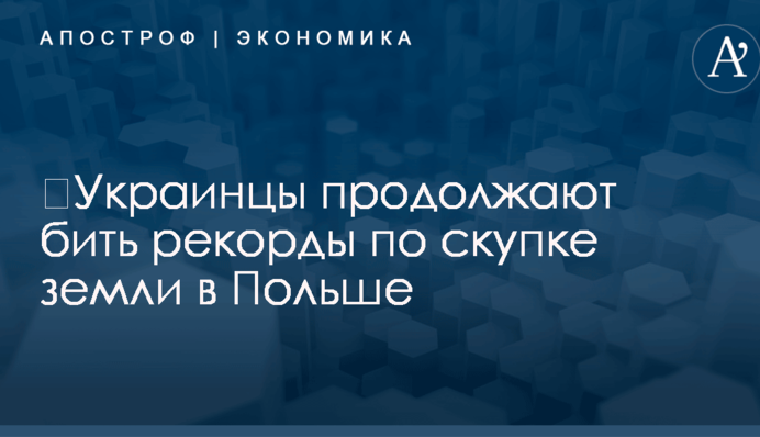 ​Украинцы продолжают бить рекорды по скупке земли в Польше
