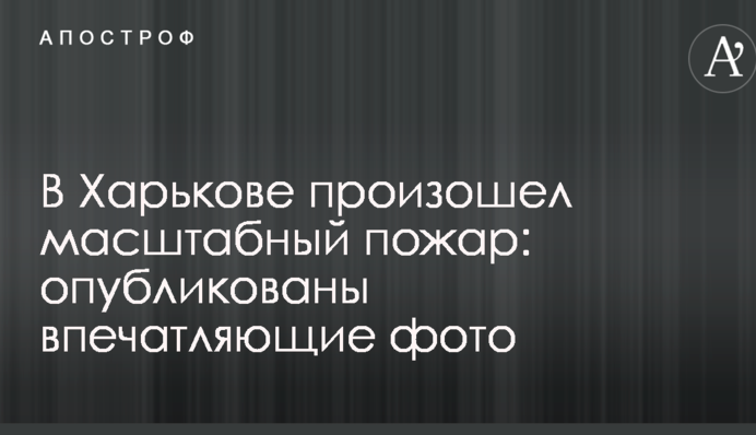 В Харькове произошел масштабный пожар: опубликованы впечатляющие фото