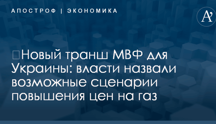 ​Новый транш МВФ для Украины: власти назвали возможные сценарии повышения цен на газ