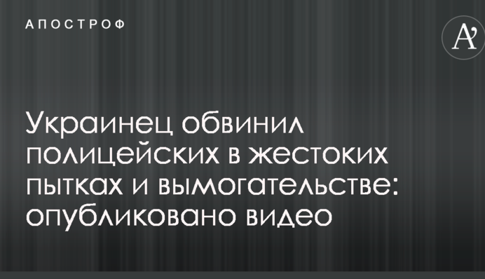 Украинец обвинил полицейских в жестоких пытках и вымогательстве: опубликовано видео