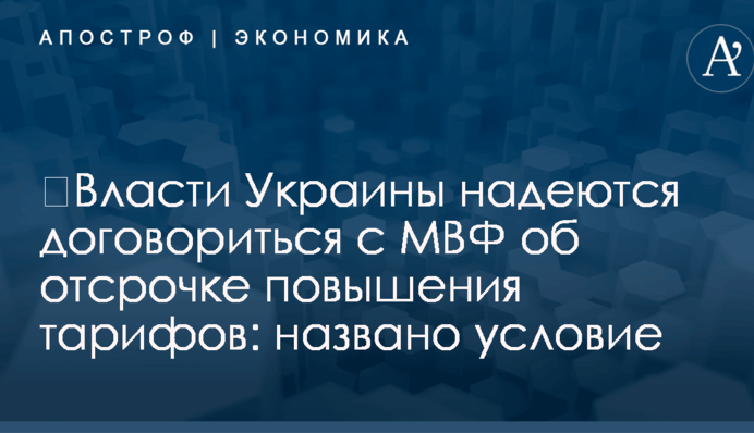 ​Власти Украины надеются договориться с МВФ об отсрочке повышения тарифов: названо условие
