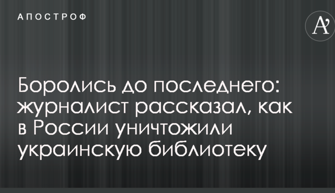Боролись до последнего: журналист рассказал, как в России уничтожили украинскую библиотеку