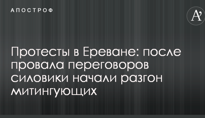 Протести в Єревані: після провалу переговорів силовики почали розгін мітингувальників