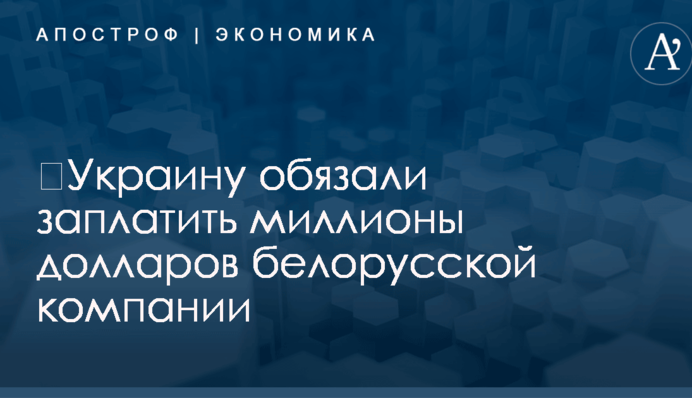 ​Украину обязали заплатить миллионы долларов белорусской компании