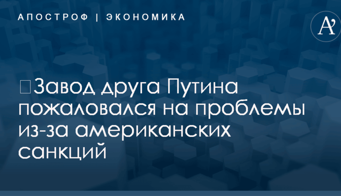 ​Завод друга Путина пожаловался на проблемы из-за американских санкций