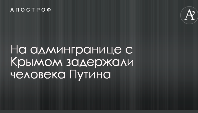 На админгранице с Крымом задержали человека Путина: названа фамилия