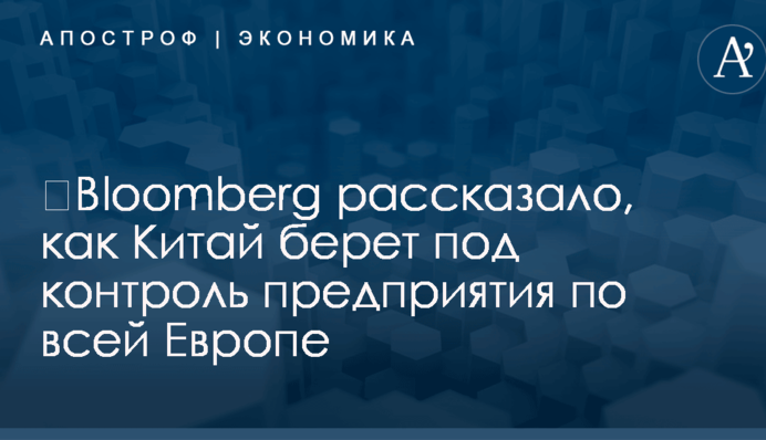 ​Bloomberg рассказало, как Китай берет под контроль предприятия по всей Европе