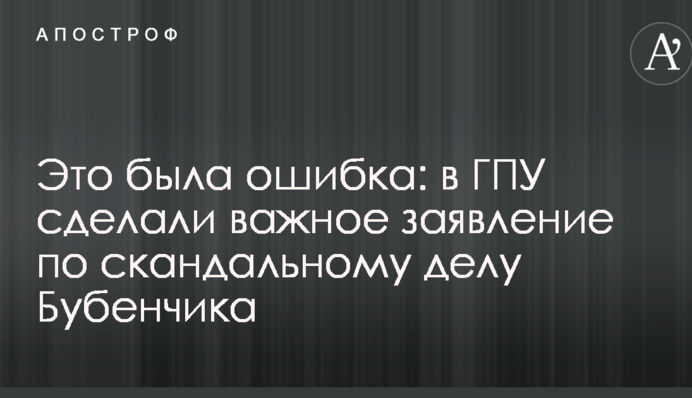 Це була помилка: в ГПУ зробили важливу заяву щодо скандальної справи Бубенчика