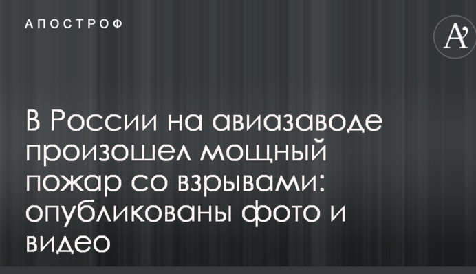 В России на авиазаводе произошел мощный пожар со взрывами: опубликованы фото и видео