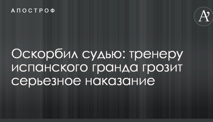 Оскорбил судью: тренеру испанского гранда грозит серьезное наказание