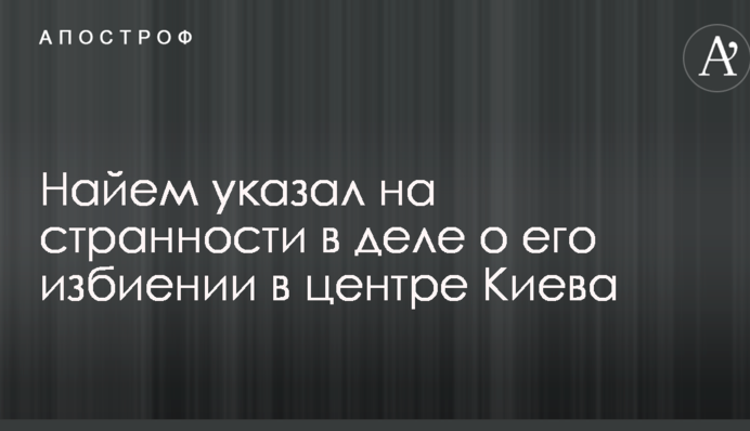 Намагаються зам'яти: Найєм вказав на дивацтва в справі про його побиття в центрі Києва