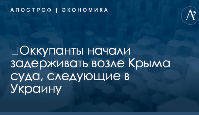 ​Оккупанты начали задерживать возле Крыма суда, следующие в Украину