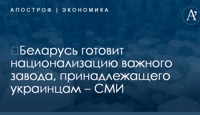 ​Беларусь готовит национализацию важного завода, принадлежащего украинцам – СМИ