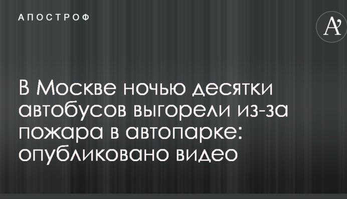 У Москві вночі десятки автобусів вигоріли через пожежу в автопарку: опубліковано відео