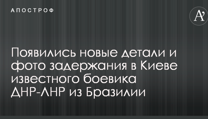Появились новые детали и фото задержания в Киеве известного боевика ДНР-ЛНР из Бразилии