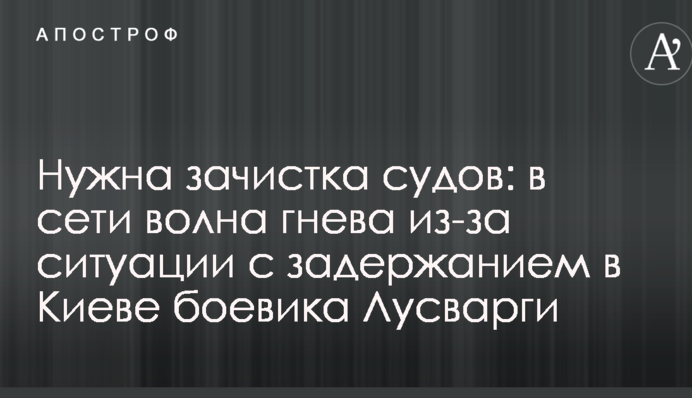 Потрібна зачистка судів: у мережі хвиля гніву через ситуацію з затриманням в Києві бойовика Лусваргі