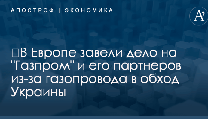 ​В Европе завели дело на "Газпром" и его партнеров из-за газопровода в обход Украины