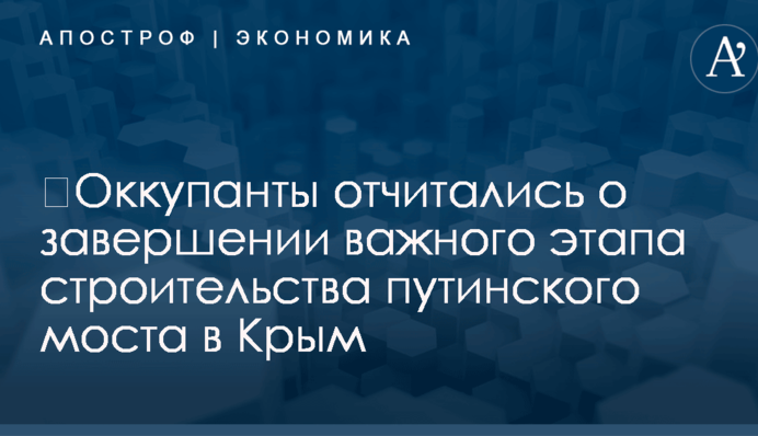​Оккупанты отчитались о завершении важного этапа строительства путинского моста в Крым