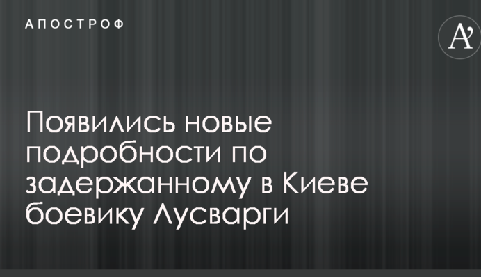З'явилися нові подробиці по затриманому в Києві бойовику Лусваргі