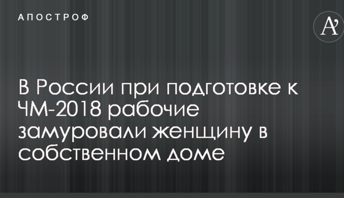 В России при подготовке к ЧМ-2018 рабочие замуровали женщину в собственном доме