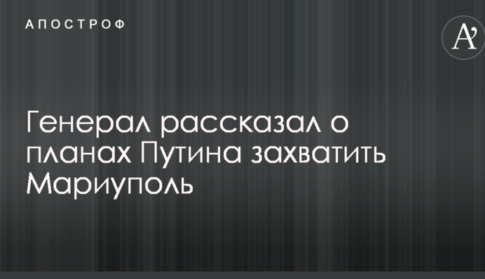 Генерал розповів про плани Путіна захопити Маріуполь