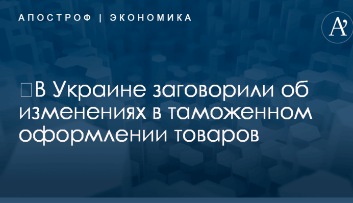 ​В Украине заговорили об изменениях в таможенном оформлении товаров