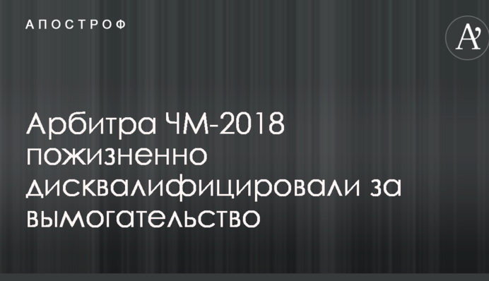 Арбитра ЧМ-2018 пожизненно дисквалифицировали за вымогательство