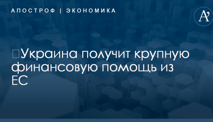 ​Украина получит крупную финансовую помощь из ЕС