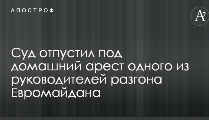 Суд відпустив під домашній арешт одного з керівників розгону Євромайдану