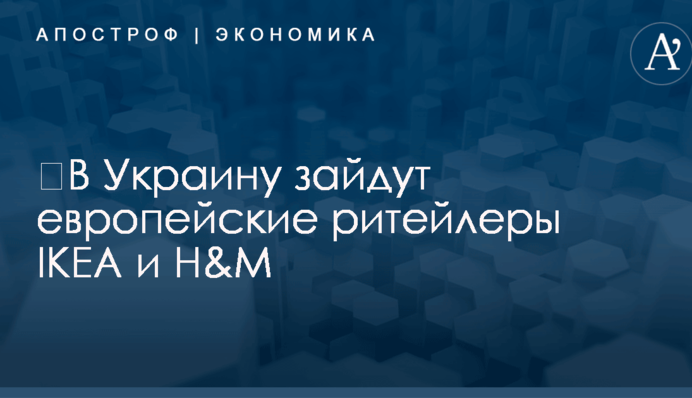 ​В Украину зайдут европейские ритейлеры IKEA и H&amp;M: названы сроки