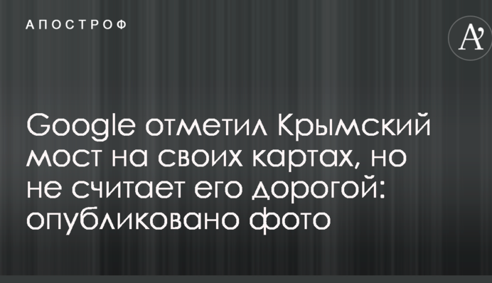 Google відзначив Кримський міст на своїх картах, але не вважає його дорогою: опубліковано фото