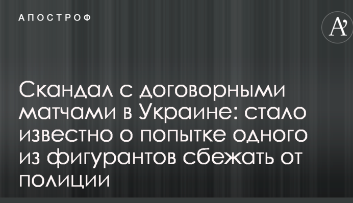 Скандал с договорными матчами в Украине: стало известно о попытке одного из фигурантов сбежать от полиции