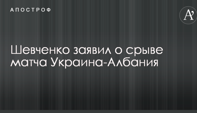 Шевченко заявив про зрив матчу Україна-Албанія
