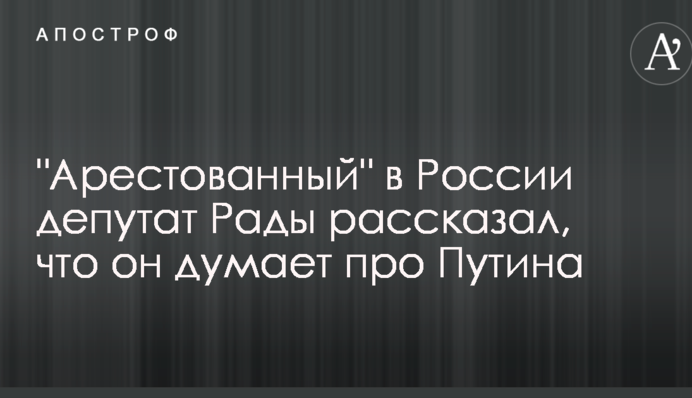 "Арестованный" в России депутат Рады рассказал, что он думает про Путина