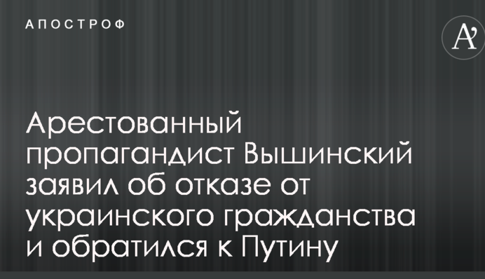 Арестованный пропагандист Вышинский заявил об отказе от украинского гражданства и обратился к Путину