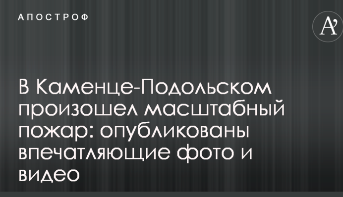 В Каменце-Подольском произошел масштабный пожар: опубликованы впечатляющие фото и видео