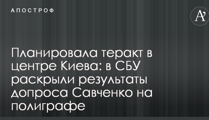 Планировала теракт в центре Киева: в СБУ раскрыли результаты допроса Савченко на полиграфе