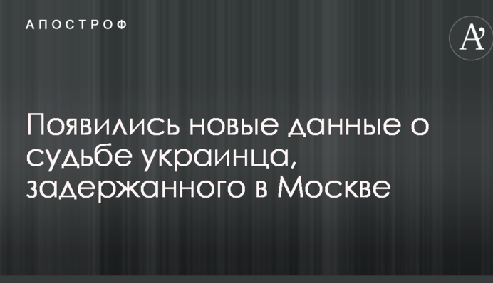 Появились новые данные о судьбе украинца, задержанного в Москве