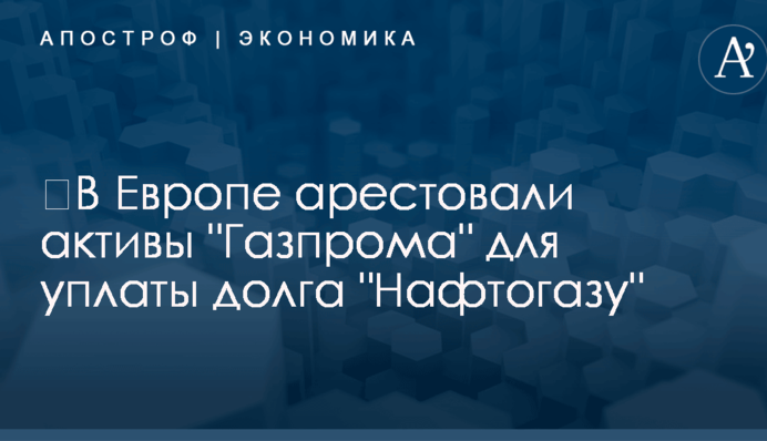 ​В Европе арестовали активы "Газпрома" для уплаты долга "Нафтогазу"
